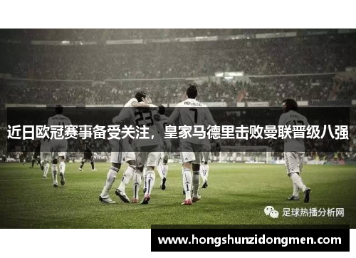 近日欧冠赛事备受关注，皇家马德里击败曼联晋级八强