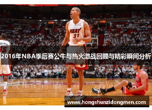 2016年NBA季后赛公牛与热火激战回顾与精彩瞬间分析